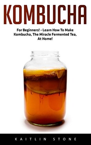 Read Online Kombucha: For Beginners! - Learn How to Make Kombucha, the Miracle Fermented Tea, at Home! - Kaitlin Stone | ePub