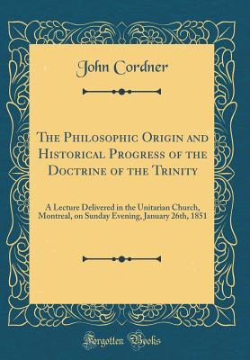 Read Online The Philosophic Origin and Historical Progress of the Doctrine of the Trinity: A Lecture Delivered in the Unitarian Church, Montreal, on Sunday Evening, January 26th, 1851 (Classic Reprint) - John Cordner file in PDF
