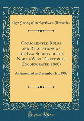 Download Consolidated Rules and Regulations of the Law Society of the North-West Territories (Incorporated 1808): As Amended to December 1st, 1903 (Classic Reprint) - Law Society of the Northwes Territories | PDF