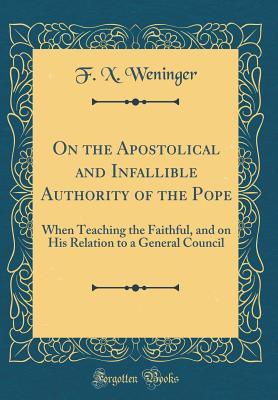 Read Online On the Apostolical and Infallible Authority of the Pope: When Teaching the Faithful, and on His Relation to a General Council (Classic Reprint) - Francis Xavier Weninger file in PDF