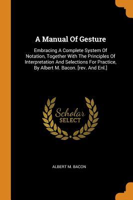 Full Download A Manual of Gesture: Embracing a Complete System of Notation, Together with the Principles of Interpretation and Selections for Practice, by Albert M. Bacon. [rev. and Enl.] - Albert M Bacon | PDF