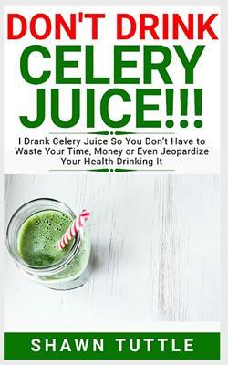 Read DON'T DRINK Celery Juice!!!: I Drank Celery Juice So You Don't Have to Waste Your Time, Money or Even Jeopardize Your Health Drinking It - Shawn Tuttle | PDF