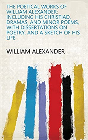 Download The Poetical Works of William Alexander: Including His Christiad, Dramas, and Minor Poems, with Dissertations on Poetry, and a Sketch of His Life - William Alexander | PDF